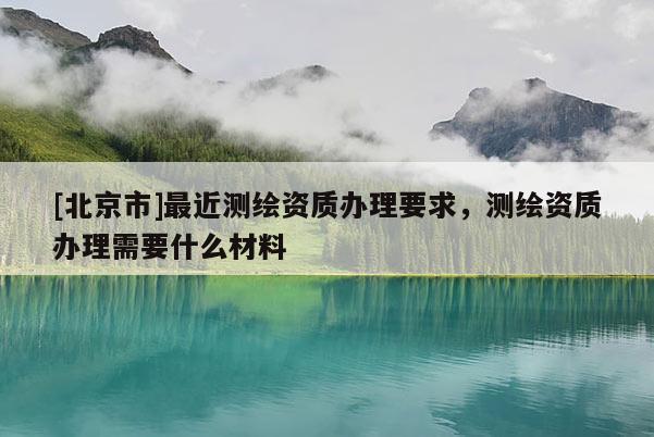 [北京市]最近测绘资质办理要求，测绘资质办理需要什么材料