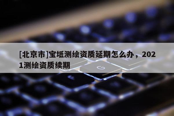 [北京市]宝坻测绘资质延期怎么办，2021测绘资质续期