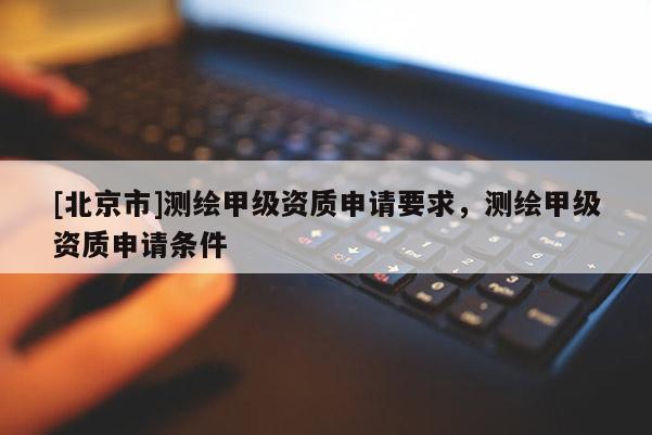 [北京市]测绘甲级资质申请要求，测绘甲级资质申请条件