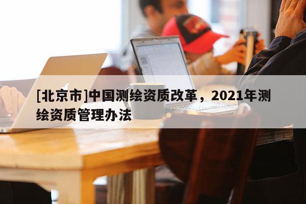 [北京市]中国测绘资质改革，2021年测绘资质管理办法