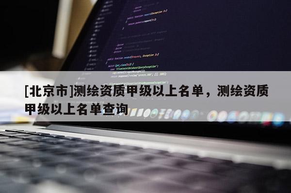 [北京市]测绘资质甲级以上名单，测绘资质甲级以上名单查询