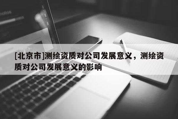 [北京市]测绘资质对公司发展意义，测绘资质对公司发展意义的影响