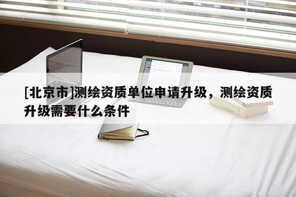 [北京市]测绘资质单位申请升级，测绘资质升级需要什么条件