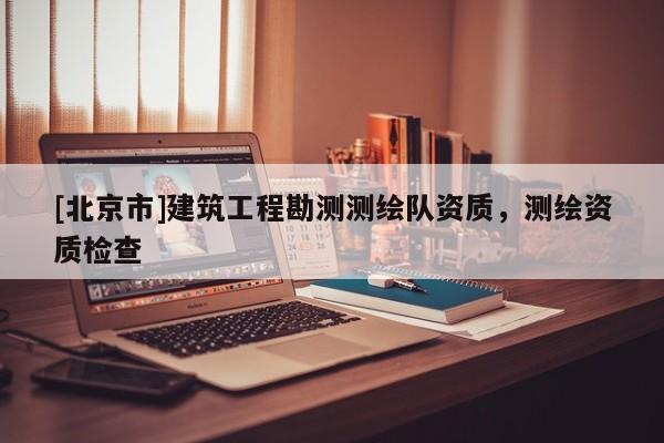 [北京市]建筑工程勘测测绘队资质，测绘资质检查