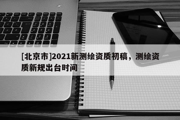 [北京市]2021新测绘资质初稿，测绘资质新规出台时间
