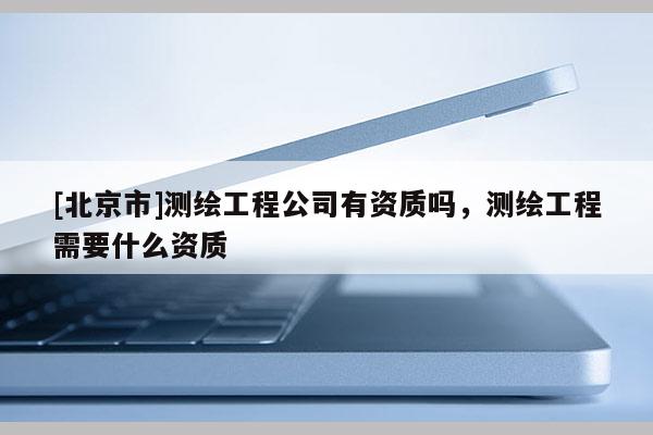 [北京市]测绘工程公司有资质吗，测绘工程需要什么资质