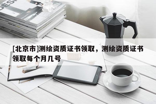 [北京市]测绘资质证书领取，测绘资质证书领取每个月几号