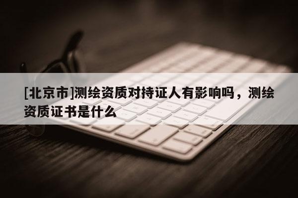 [北京市]测绘资质对持证人有影响吗，测绘资质证书是什么