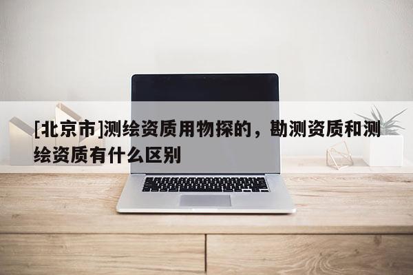 [北京市]测绘资质用物探的，勘测资质和测绘资质有什么区别