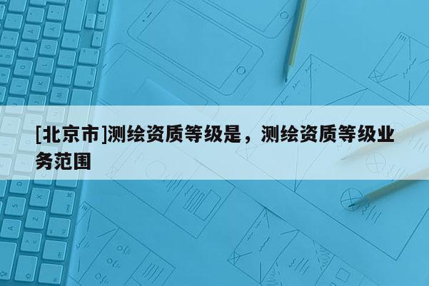 [北京市]测绘资质等级是，测绘资质等级业务范围