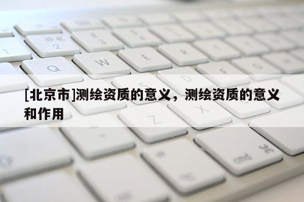 [北京市]测绘资质的意义，测绘资质的意义和作用