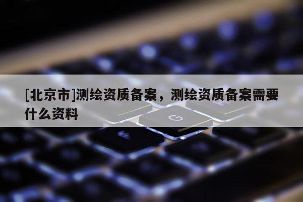 [北京市]测绘资质备案，测绘资质备案需要什么资料