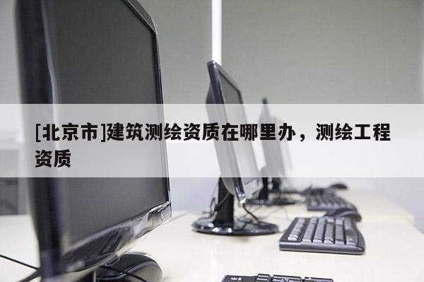 [北京市]建筑测绘资质在哪里办，测绘工程资质