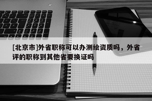 [北京市]外省职称可以办测绘资质吗，外省评的职称到其他省要换证吗