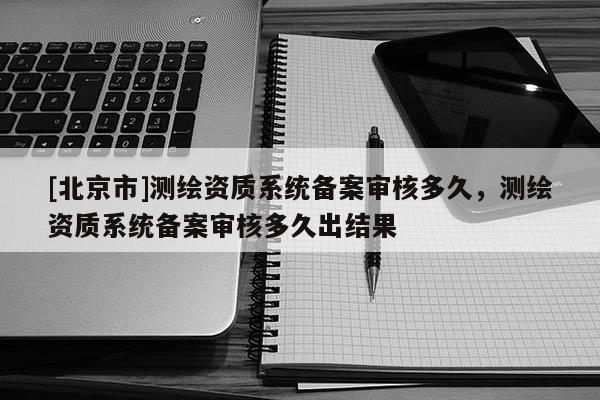 [北京市]测绘资质系统备案审核多久，测绘资质系统备案审核多久出结果