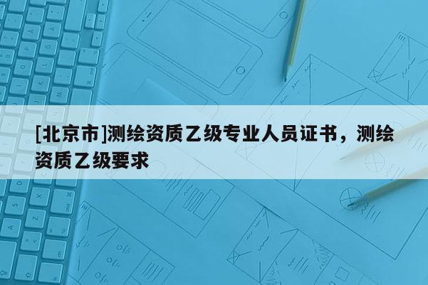 [北京市]测绘资质乙级专业人员证书，测绘资质乙级要求