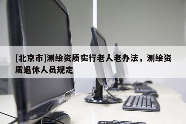 [北京市]测绘资质实行老人老办法，测绘资质退休人员规定