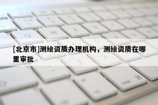 [北京市]测绘资质办理机构，测绘资质在哪里审批