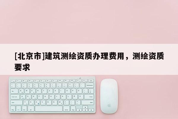[北京市]建筑测绘资质办理费用，测绘资质要求