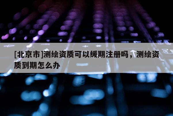 [北京市]测绘资质可以缓期注册吗，测绘资质到期怎么办
