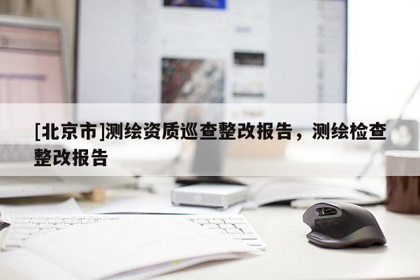[北京市]测绘资质巡查整改报告，测绘检查整改报告