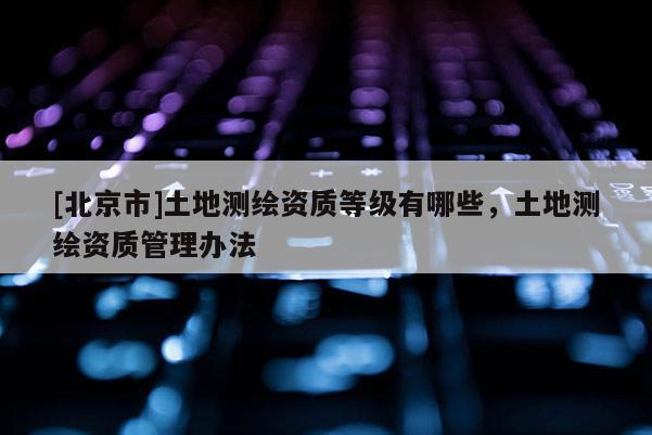[北京市]土地测绘资质等级有哪些，土地测绘资质管理办法