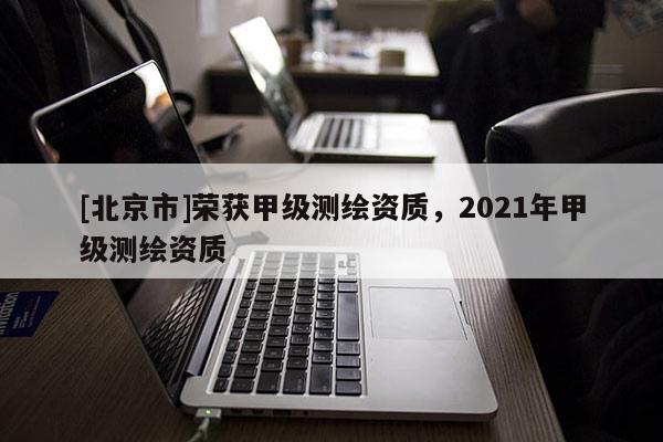 [北京市]荣获甲级测绘资质，2021年甲级测绘资质