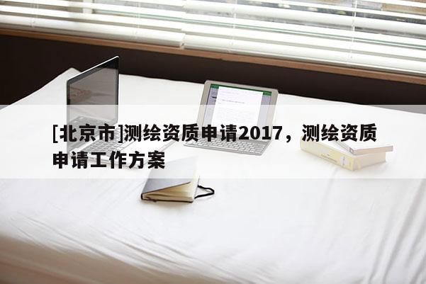[北京市]测绘资质申请2017，测绘资质申请工作方案