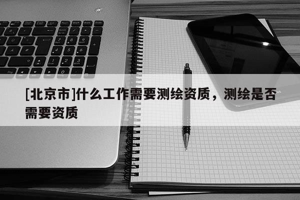 [北京市]什么工作需要测绘资质，测绘是否需要资质