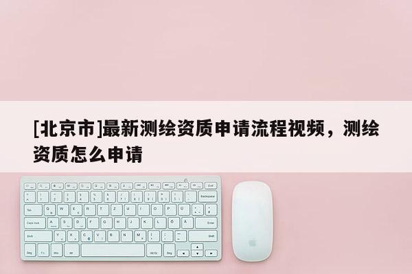 [北京市]最新测绘资质申请流程视频，测绘资质怎么申请