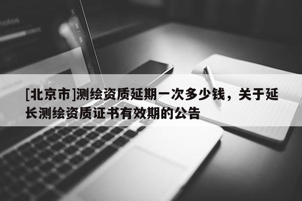 [北京市]测绘资质延期一次多少钱，关于延长测绘资质证书有效期的公告