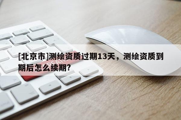 [北京市]测绘资质过期13天，测绘资质到期后怎么续期?