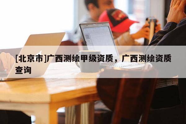 [北京市]广西测绘甲级资质，广西测绘资质查询