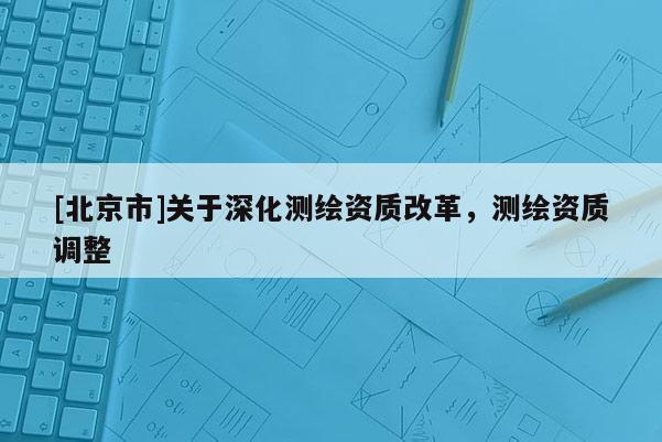[北京市]关于深化测绘资质改革，测绘资质调整