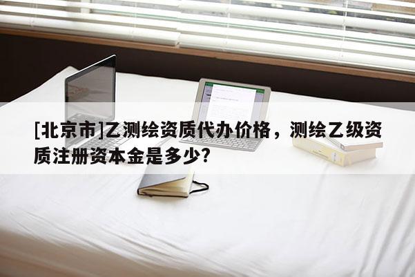[北京市]乙测绘资质代办价格，测绘乙级资质注册资本金是多少?