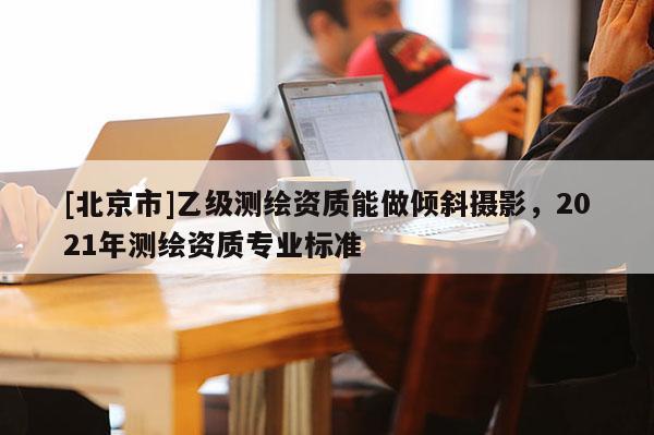 [北京市]乙级测绘资质能做倾斜摄影，2021年测绘资质专业标准