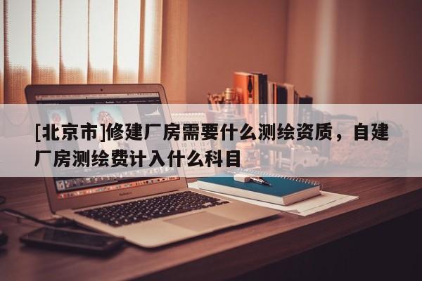 [北京市]修建厂房需要什么测绘资质，自建厂房测绘费计入什么科目