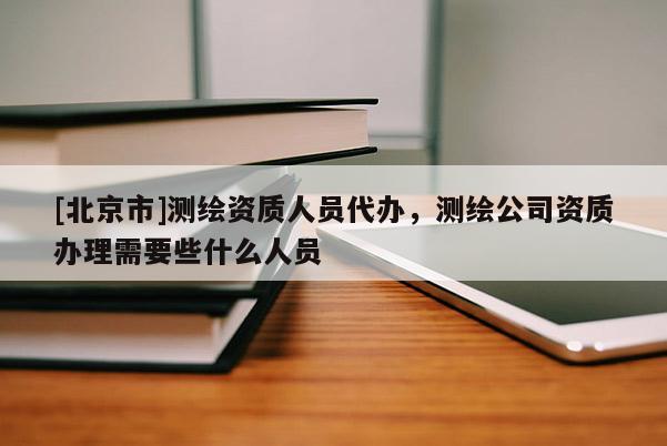 [北京市]测绘资质人员代办，测绘公司资质办理需要些什么人员