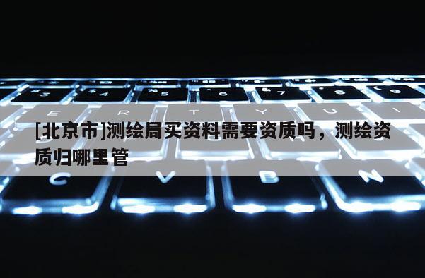 [北京市]测绘局买资料需要资质吗，测绘资质归哪里管