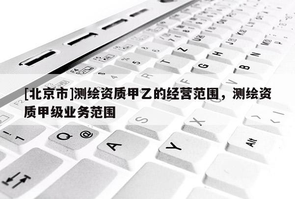 [北京市]测绘资质甲乙的经营范围，测绘资质甲级业务范围