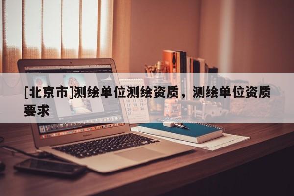[北京市]测绘单位测绘资质，测绘单位资质要求