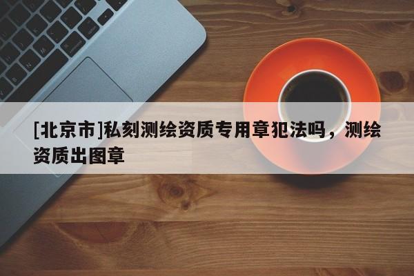 [北京市]私刻测绘资质专用章犯法吗，测绘资质出图章