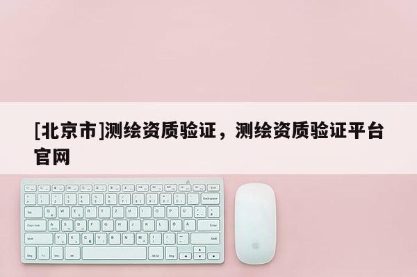 [北京市]测绘资质验证，测绘资质验证平台官网