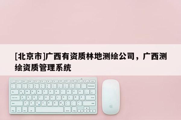 [北京市]广西有资质林地测绘公司，广西测绘资质管理系统