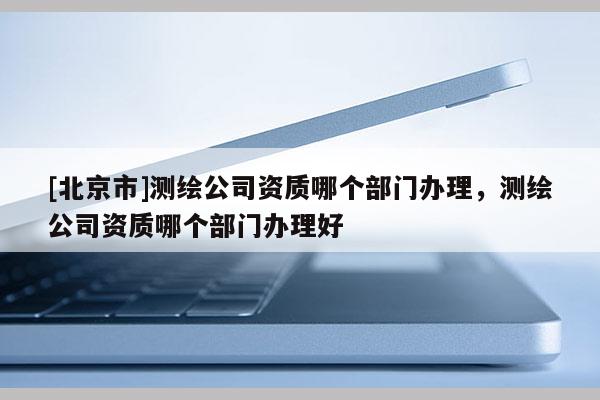[北京市]测绘公司资质哪个部门办理，测绘公司资质哪个部门办理好