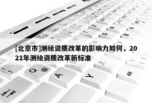 [北京市]测绘资质改革的影响力如何，2021年测绘资质改革新标准