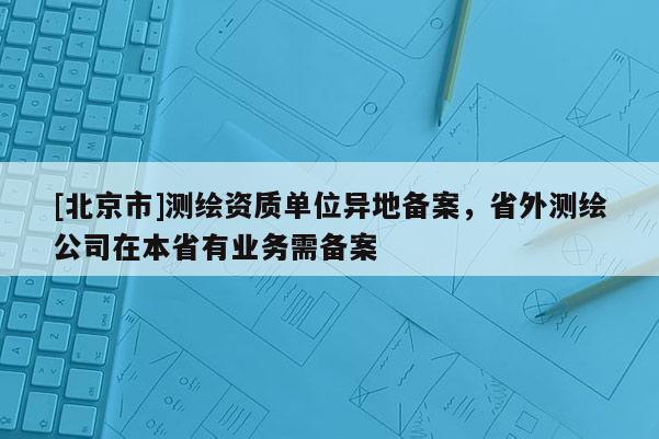 [北京市]测绘资质单位异地备案，省外测绘公司在本省有业务需备案