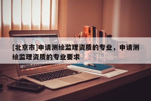 [北京市]申请测绘监理资质的专业，申请测绘监理资质的专业要求