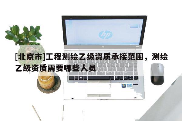 [北京市]工程测绘乙级资质承接范围，测绘乙级资质需要哪些人员