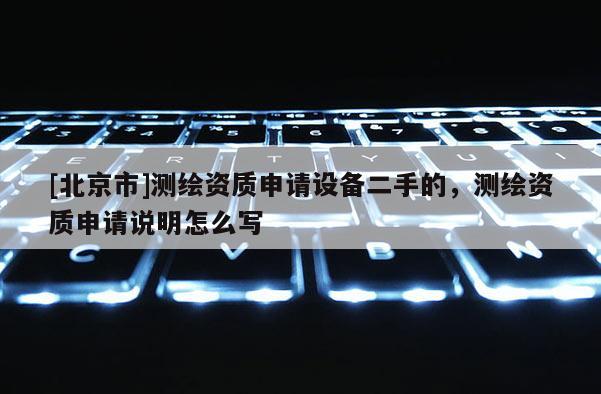 [北京市]测绘资质申请设备二手的，测绘资质申请说明怎么写